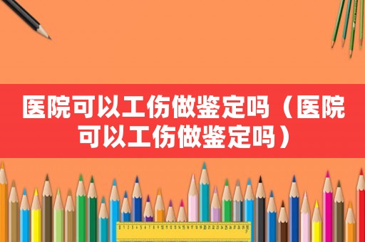 醫(yī)院可以工傷做鑒定嗎（醫(yī)院可以工傷做鑒定嗎）