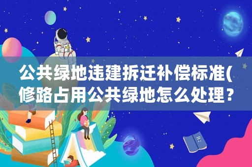 公共綠地違建拆遷補償標準(修路占用公共綠地怎么處理？)
