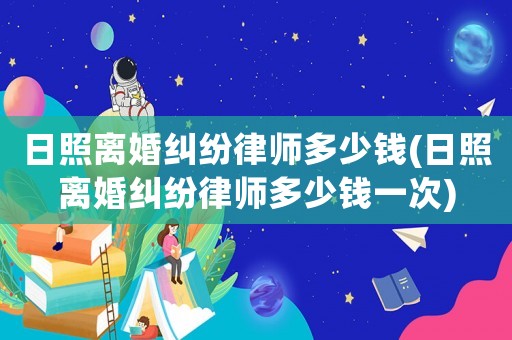 日照離婚糾紛律師多少錢(日照離婚糾紛律師多少錢一次)