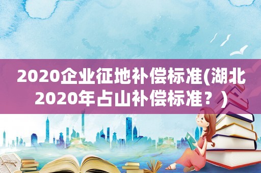 2020企業(yè)征地補(bǔ)償標(biāo)準(zhǔn)(湖北2020年占山補(bǔ)償標(biāo)準(zhǔn)？)