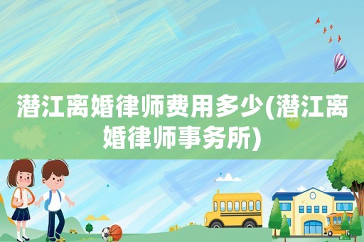 潛江離婚律師費(fèi)用多少(潛江離婚律師事務(wù)所)