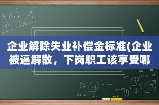 企業(yè)解除失業(yè)補(bǔ)償金標(biāo)準(zhǔn)(企業(yè)被逼解散，下崗職工該享受哪些待遇)