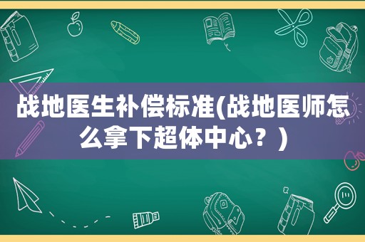 戰(zhàn)地醫(yī)生補(bǔ)償標(biāo)準(zhǔn)(戰(zhàn)地醫(yī)師怎么拿下超體中心？)