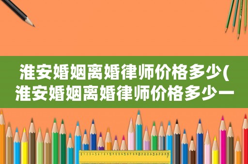 淮安婚姻離婚律師價格多少(淮安婚姻離婚律師價格多少一個月)