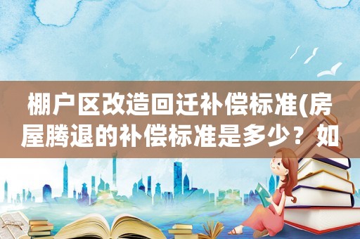 棚戶區(qū)改造回遷補償標準(房屋騰退的補償標準是多少？如何計算？)