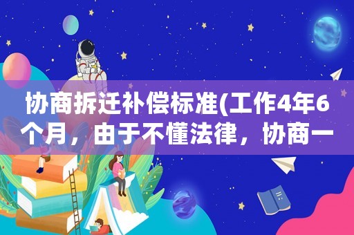 協(xié)商拆遷補(bǔ)償標(biāo)準(zhǔn)(工作4年6個(gè)月，由于不懂法律，協(xié)商一致離職，可否申請(qǐng)經(jīng)濟(jì)補(bǔ)償？)