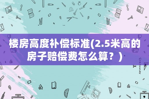 樓房高度補(bǔ)償標(biāo)準(zhǔn)(2.5米高的房子賠償費(fèi)怎么算？)