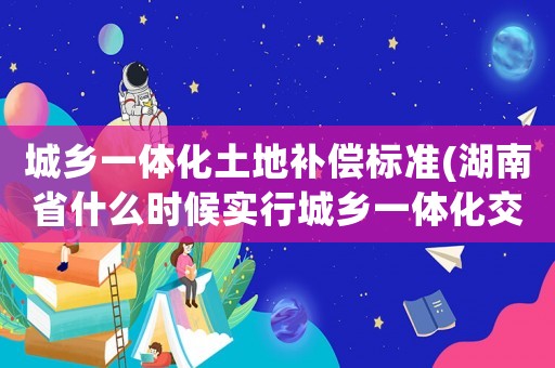 城鄉(xiāng)一體化土地補償標準(湖南省什么時候?qū)嵭谐青l(xiāng)一體化交通事故賠償？)