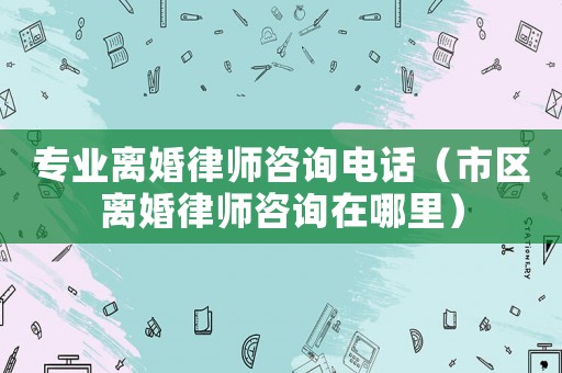 專業(yè)離婚律師咨詢電話（市區(qū)離婚律師咨詢在哪里）