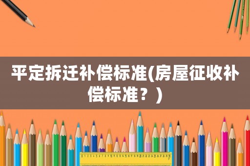 平定拆遷補(bǔ)償標(biāo)準(zhǔn)(房屋征收補(bǔ)償標(biāo)準(zhǔn)？)