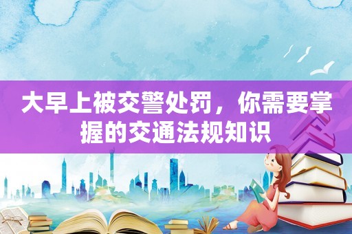 大早上被交警處罰，你需要掌握的交通法規(guī)知識(shí)