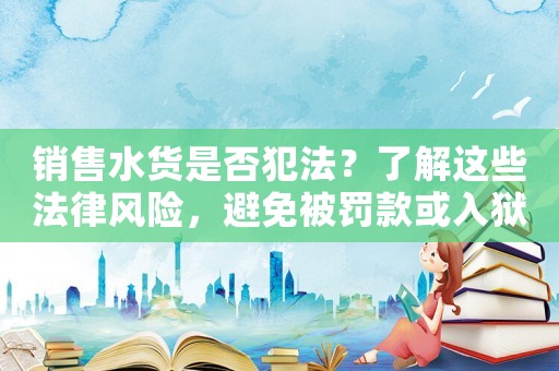 銷售水貨是否犯法？了解這些法律風(fēng)險，避免被罰款或入獄