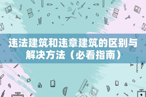 違法建筑和違章建筑的區(qū)別與解決方法（必看指南）