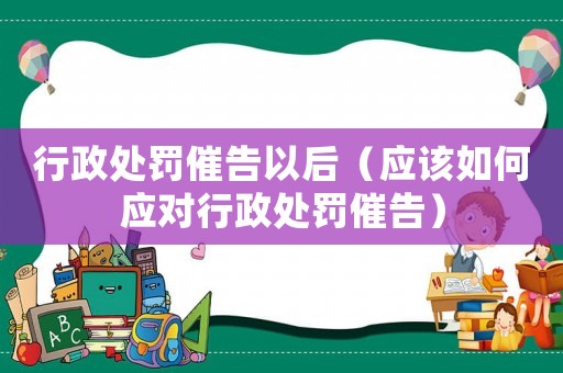 行政處罰催告以后（應(yīng)該如何應(yīng)對行政處罰催告）