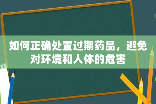 如何正確處置過期藥品，避免對環(huán)境和人體的危害