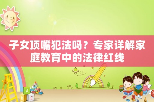 子女頂嘴犯法嗎？專家詳解家庭教育中的法律紅線