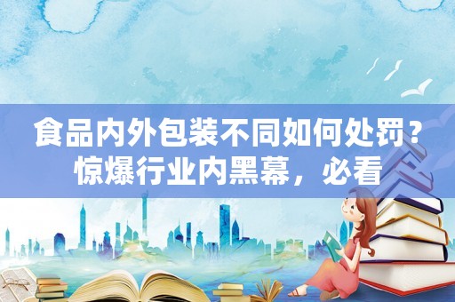 食品內(nèi)外包裝不同如何處罰？驚爆行業(yè)內(nèi)黑幕，必看