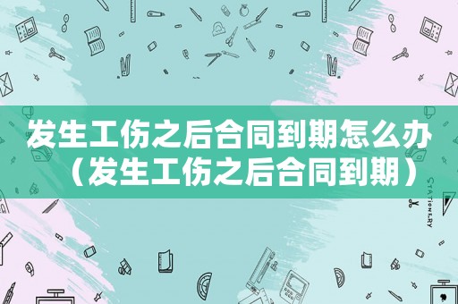 發(fā)生工傷之后合同到期怎么辦（發(fā)生工傷之后合同到期）