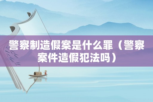 警察制造假案是什么罪（警察案件造假犯法嗎）
