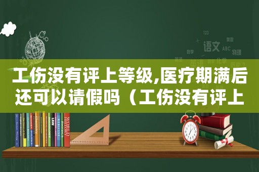 工傷沒有評(píng)上等級(jí),醫(yī)療期滿后還可以請(qǐng)假嗎（工傷沒有評(píng)上等級(jí)）