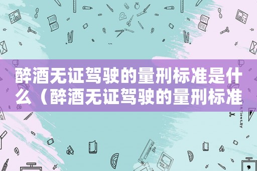 醉酒無證駕駛的量刑標(biāo)準(zhǔn)是什么（醉酒無證駕駛的量刑標(biāo)準(zhǔn)）