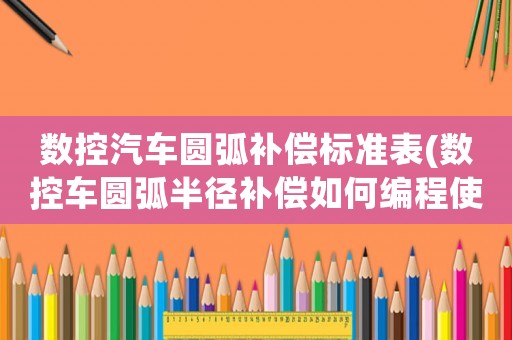 數(shù)控汽車圓弧補(bǔ)償標(biāo)準(zhǔn)表(數(shù)控車圓弧半徑補(bǔ)償如何編程使用？)