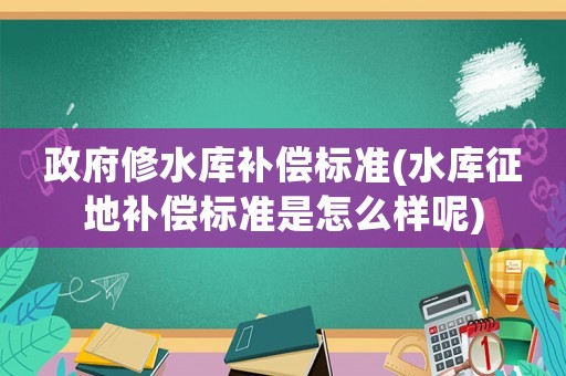 政府修水庫(kù)補(bǔ)償標(biāo)準(zhǔn)(水庫(kù)征地補(bǔ)償標(biāo)準(zhǔn)是怎么樣呢)