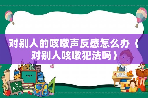 對(duì)別人的咳嗽聲反感怎么辦（對(duì)別人咳嗽犯法嗎）