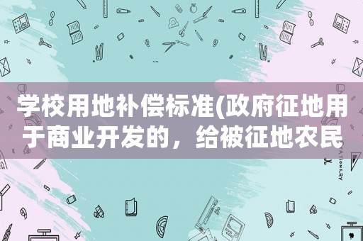 學校用地補償標準(政府征地用于商業(yè)開發(fā)的，給被征地農(nóng)民的補償政策有哪些？)
