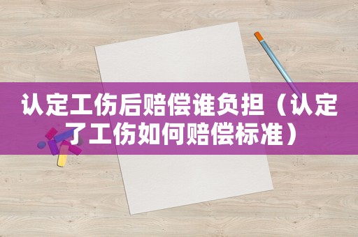 認定工傷后賠償誰負擔（認定了工傷如何賠償標準）