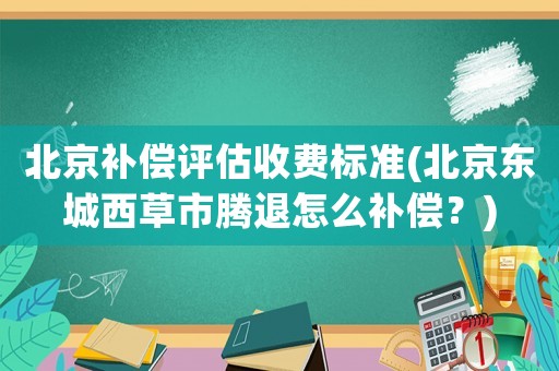 北京補(bǔ)償評估收費(fèi)標(biāo)準(zhǔn)(北京東城西草市騰退怎么補(bǔ)償？)