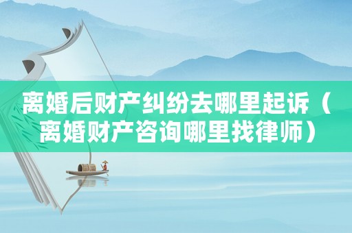離婚后財產(chǎn)糾紛去哪里起訴（離婚財產(chǎn)咨詢哪里找律師）
