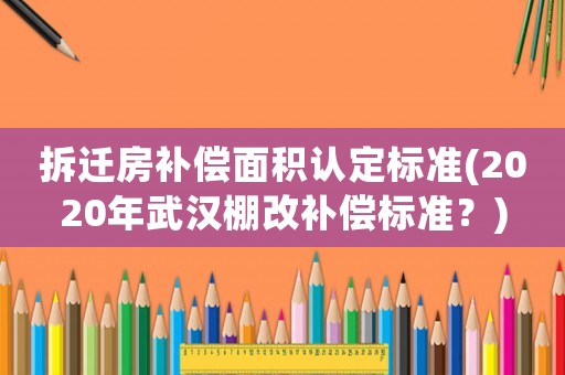 拆遷房補償面積認定標準(2020年武漢棚改補償標準？)