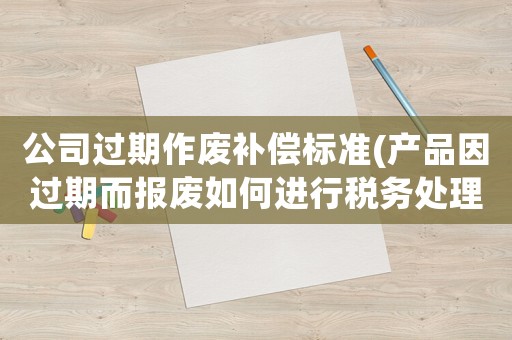 公司過期作廢補(bǔ)償標(biāo)準(zhǔn)(產(chǎn)品因過期而報(bào)廢如何進(jìn)行稅務(wù)處理)