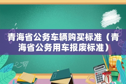 青海省公務(wù)車(chē)輛購(gòu)買(mǎi)標(biāo)準(zhǔn)（青海省公務(wù)用車(chē)報(bào)廢標(biāo)準(zhǔn)）