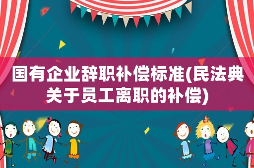 國(guó)有企業(yè)辭職補(bǔ)償標(biāo)準(zhǔn)(民法典關(guān)于員工離職的補(bǔ)償)