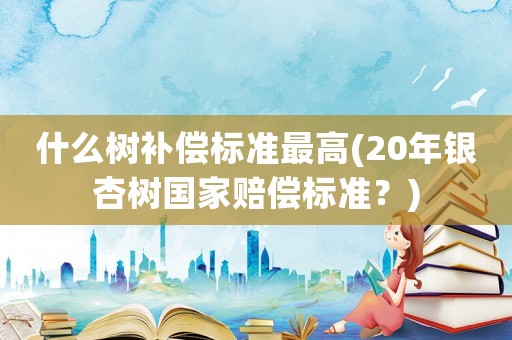 什么樹補償標準最高(20年銀杏樹國家賠償標準？)
