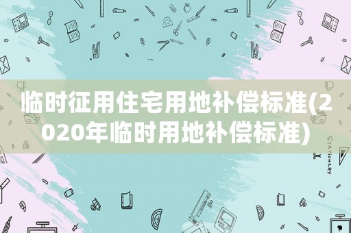 臨時(shí)征用住宅用地補(bǔ)償標(biāo)準(zhǔn)(2020年臨時(shí)用地補(bǔ)償標(biāo)準(zhǔn))