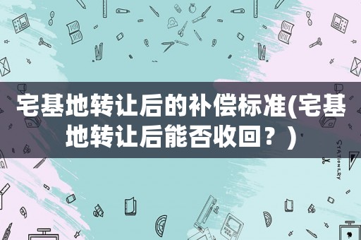 宅基地轉(zhuǎn)讓后的補償標(biāo)準(zhǔn)(宅基地轉(zhuǎn)讓后能否收回？)