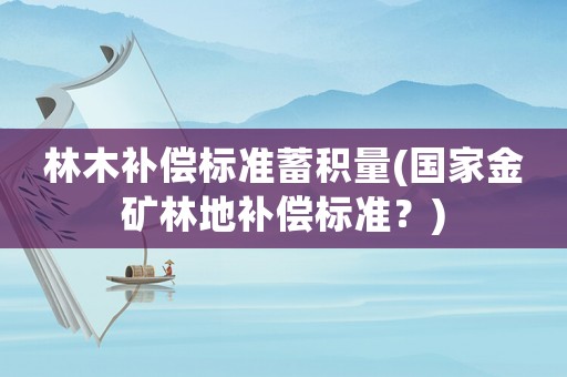 林木補(bǔ)償標(biāo)準(zhǔn)蓄積量(國(guó)家金礦林地補(bǔ)償標(biāo)準(zhǔn)？)