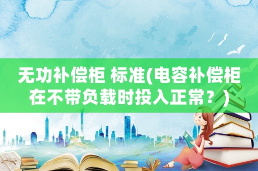 無(wú)功補(bǔ)償柜 標(biāo)準(zhǔn)(電容補(bǔ)償柜在不帶負(fù)載時(shí)投入正常？)