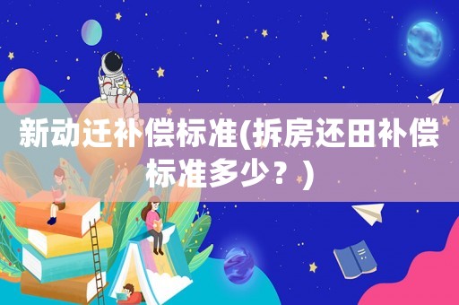 新動(dòng)遷補(bǔ)償標(biāo)準(zhǔn)(拆房還田補(bǔ)償標(biāo)準(zhǔn)多少？)