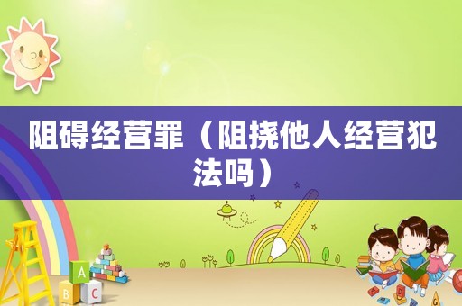 阻礙經(jīng)營(yíng)罪（阻撓他人經(jīng)營(yíng)犯法嗎）