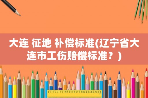 大連 征地 補(bǔ)償標(biāo)準(zhǔn)(遼寧省大連市工傷賠償標(biāo)準(zhǔn)？)