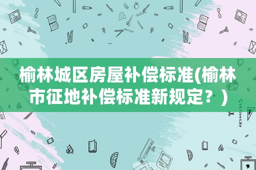 榆林城區(qū)房屋補(bǔ)償標(biāo)準(zhǔn)(榆林市征地補(bǔ)償標(biāo)準(zhǔn)新規(guī)定？)