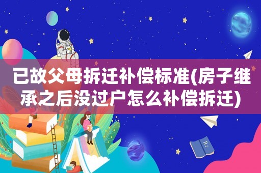 已故父母拆遷補(bǔ)償標(biāo)準(zhǔn)(房子繼承之后沒過戶怎么補(bǔ)償拆遷)