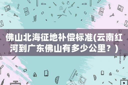 佛山北海征地補(bǔ)償標(biāo)準(zhǔn)(云南紅河到廣東佛山有多少公里？)