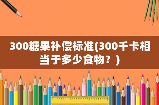 300糖果補償標(biāo)準(zhǔn)(300千卡相當(dāng)于多少食物？)