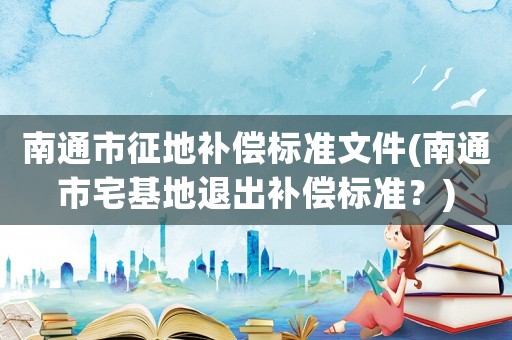 南通市征地補(bǔ)償標(biāo)準(zhǔn)文件(南通市宅基地退出補(bǔ)償標(biāo)準(zhǔn)？)