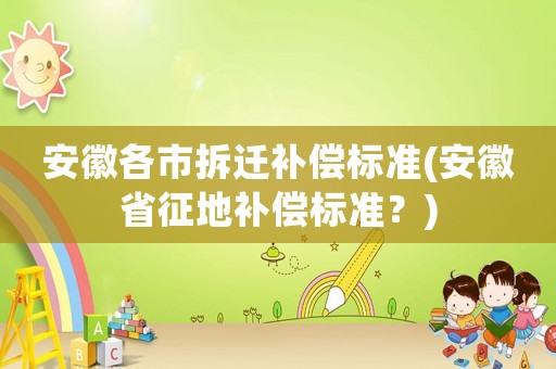 安徽各市拆遷補(bǔ)償標(biāo)準(zhǔn)(安徽省征地補(bǔ)償標(biāo)準(zhǔn)？)